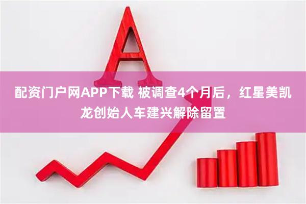 配资门户网APP下载 被调查4个月后，红星美凯龙创始人车建兴解除留置