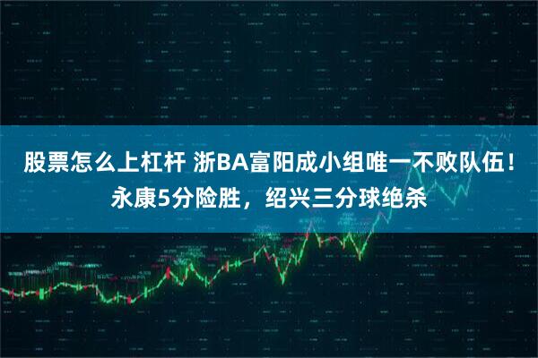 股票怎么上杠杆 浙BA富阳成小组唯一不败队伍！永康5分险胜，绍兴三分球绝杀