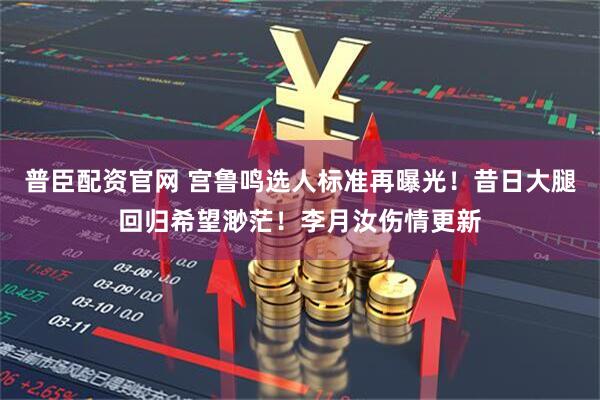 普臣配资官网 宫鲁鸣选人标准再曝光！昔日大腿回归希望渺茫！李月汝伤情更新