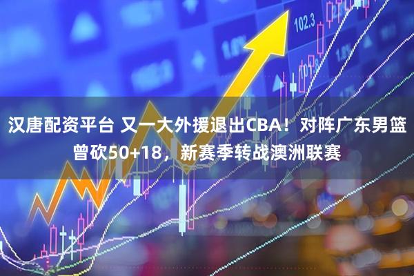 汉唐配资平台 又一大外援退出CBA！对阵广东男篮曾砍50+18，新赛季转战澳洲联赛