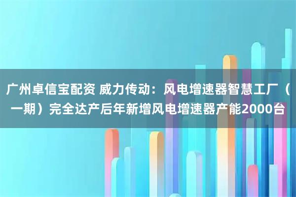 广州卓信宝配资 威力传动：风电增速器智慧工厂（一期）完全达产后年新增风电增速器产能2000台