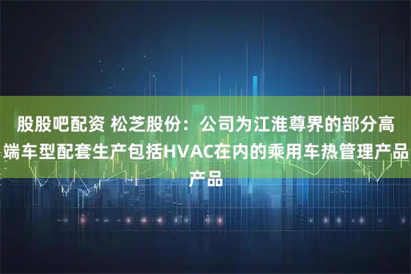 股股吧配资 松芝股份：公司为江淮尊界的部分高端车型配套生产包括HVAC在内的乘用车热管理产品