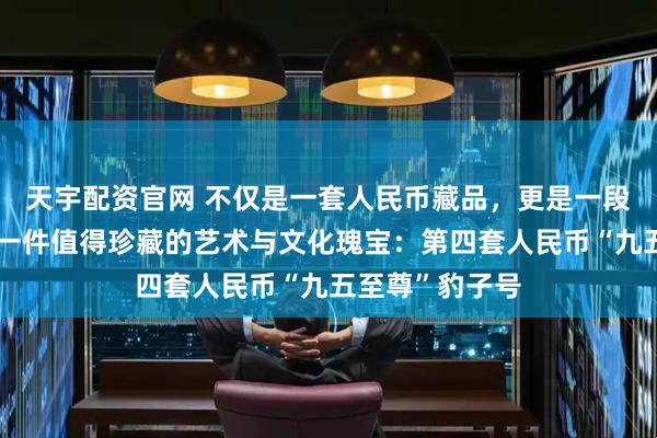 天宇配资官网 不仅是一套人民币藏品，更是一段时代的缩影，一件值得珍藏的艺术与文化瑰宝：第四套人民币“九五至尊”豹子号