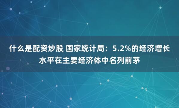 什么是配资炒股 国家统计局：5.2%的经济增长水平在主要经济体中名列前茅