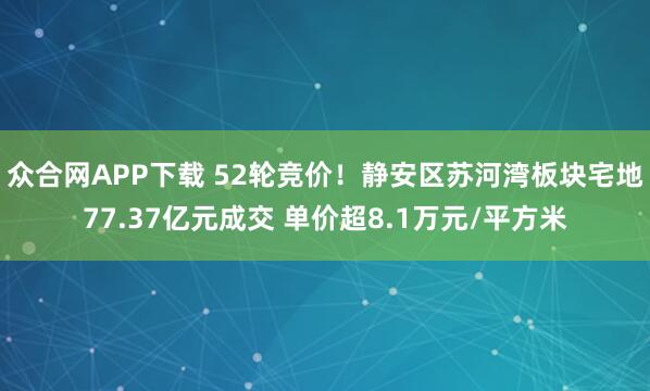 众合网APP下载 52轮竞价！静安区苏河湾板块宅地77.37亿元成交 单价超8.1万元/平方米