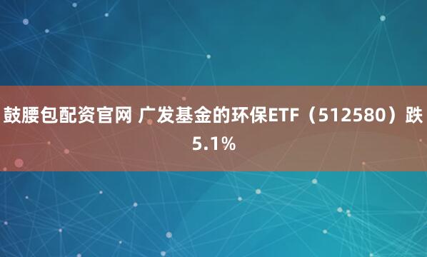 鼓腰包配资官网 广发基金的环保ETF(512580)跌5.1%