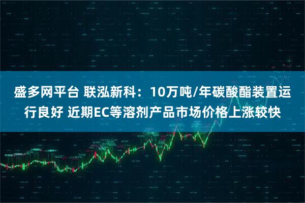 盛多网平台 联泓新科：10万吨/年碳酸酯装置运行良好 近期EC等溶剂产品市场价格上涨较快