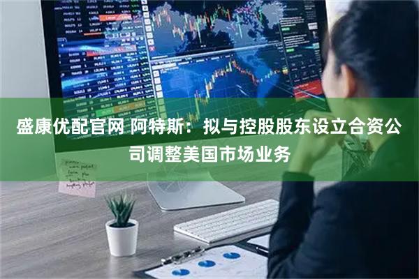 盛康优配官网 阿特斯：拟与控股股东设立合资公司调整美国市场业务