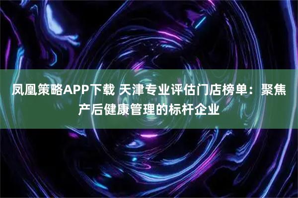凤凰策略APP下载 天津专业评估门店榜单：聚焦产后健康管理的标杆企业