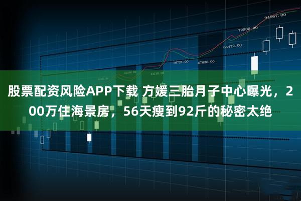 股票配资风险APP下载 方媛三胎月子中心曝光，200万住海景房，56天瘦到92斤的秘密太绝