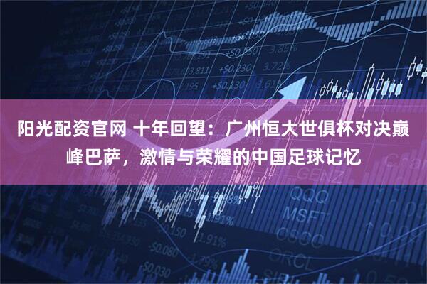 阳光配资官网 十年回望：广州恒大世俱杯对决巅峰巴萨，激情与荣耀的中国足球记忆