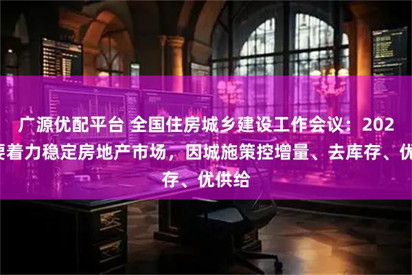 广源优配平台 全国住房城乡建设工作会议：2026年要着力稳定房地产市场，因城施策控增量、去库存、优供给