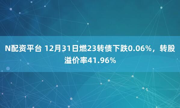 N配资平台 12月31日燃23转债下跌0.06%,转股溢价率41.96%