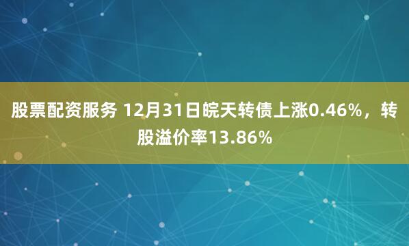 股票配资服务 12月31日皖天转债上涨0.46%,转股溢价率13.86%