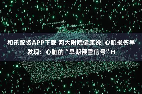 和讯配资APP下载 河大附院健康说| 心肌损伤早发现：心脏的“早期预警信号”H