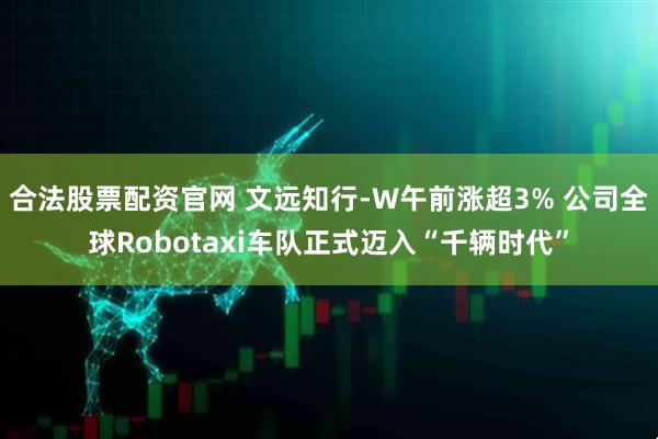 合法股票配资官网 文远知行-W午前涨超3% 公司全球Robotaxi车队正式迈入“千辆时代”