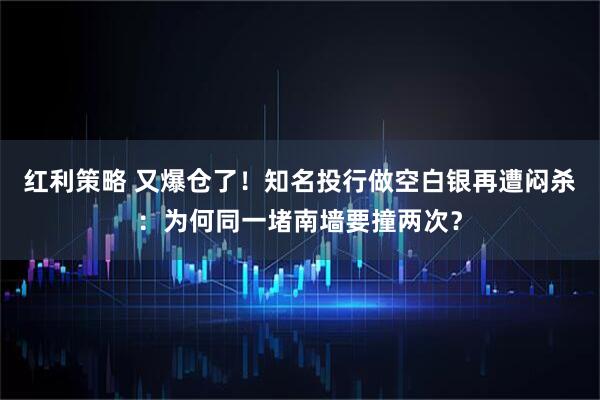 红利策略 又爆仓了！知名投行做空白银再遭闷杀：为何同一堵南墙要撞两次？