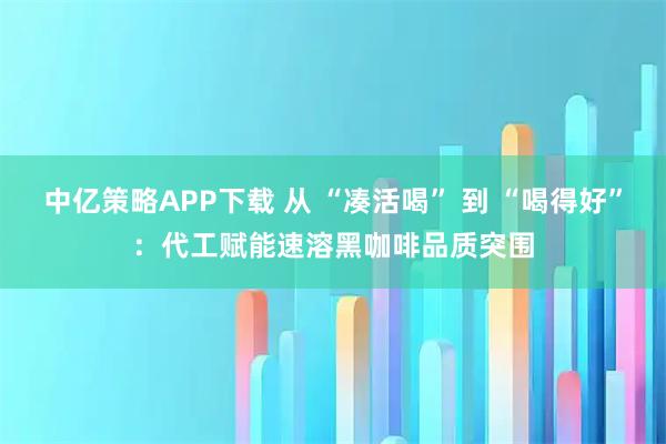 中亿策略APP下载 从 “凑活喝” 到 “喝得好”：代工赋能速溶黑咖啡品质突围