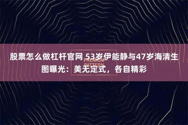 股票怎么做杠杆官网 53岁伊能静与47岁海清生图曝光：美无定式，各自精彩