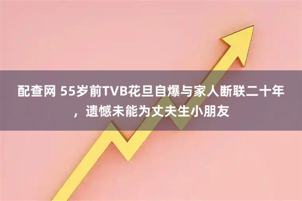 配查网 55岁前TVB花旦自爆与家人断联二十年，遗憾未能为丈夫生小朋友