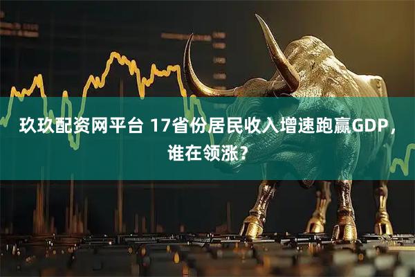 玖玖配资网平台 17省份居民收入增速跑赢GDP，谁在领涨？